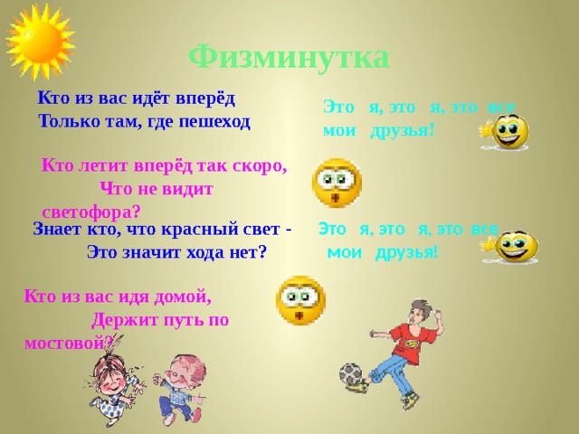 Физминутка Кто из вас идёт вперёд Только там, где пешеход Это я, это я, это все мои друзья! Кто летит вперёд так скоро, Что не видит светофора? Это я, это я, это все Знает кто, что красный свет - Это значит хода нет?  мои друзья!  Кто из вас идя домой, Держит путь по мостовой? 