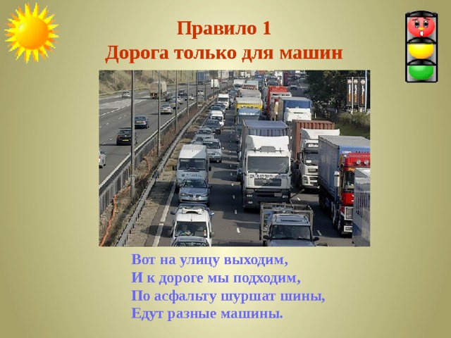 Правило 1  Дорога только для машин Вот на улицу выходим, И к дороге мы подходим, По асфальту шуршат шины, Едут разные машины. 