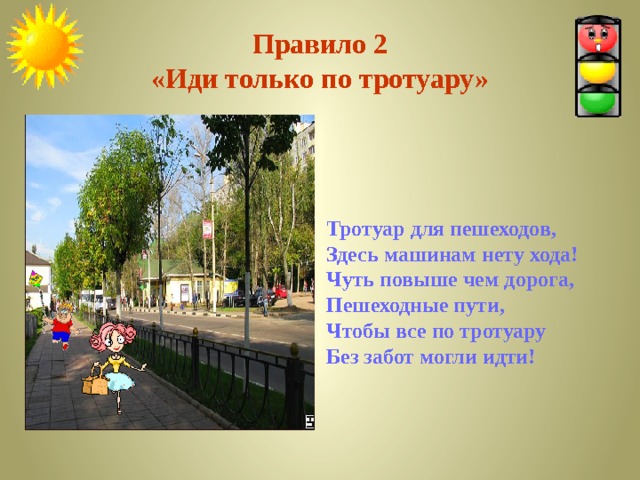 Правило 2  «Иди только по тротуару» Тротуар для пешеходов, Здесь машинам нету хода! Чуть повыше чем дорога, Пешеходные пути, Чтобы все по тротуару Без забот могли идти!   