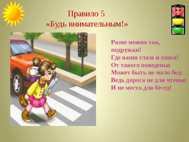   Правило 5  «Будь внимательным!» Разве можно так, подружки! Где ваши глаза и ушки! От такого поведенья Может быть не мало бед: Ведь дорога не для чтенья И не место для бесед! 