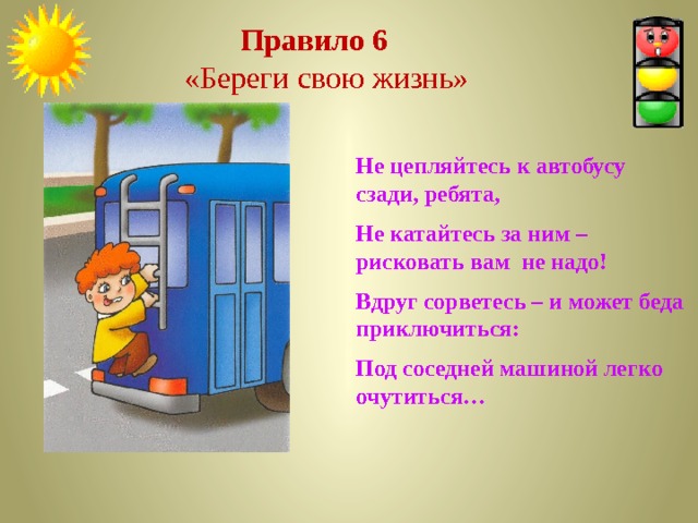  Правило 6  «Береги свою жизнь» Не цепляйтесь к автобусу сзади, ребята, Не катайтесь за ним – рисковать вам не надо! Вдруг сорветесь – и может беда приключиться: Под соседней машиной легко очутиться… 