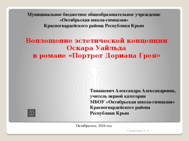 Муниципальное бюджетное общеобразовательное учреждение «Октябрьская школа-гимназия» Красногвардейского района Республики Крым Воплощение эстетической концепции Оскара Уайльда в романе «Портрет Дориана Грея» Танашевич Александра Александровна, учитель первой категории МБОУ «Октябрьская школа-гимназия» Красногвардейского района Республики Крым Октябрьское, 2016 год Танашевич А. А. 