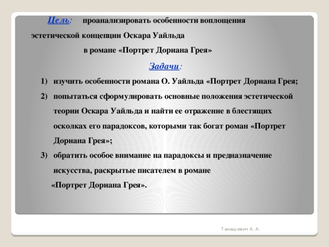  Цель :  проанализировать особенности воплощения     эстетической концепции Оскара Уайльда    в романе «Портрет Дориана Грея»  Задачи : изучить особенности романа О. Уайльда «Портрет Дориана Грея; попытаться сформулировать основные положения эстетической теории Оскара Уайльда и найти ее отражение в блестящих осколках его парадоксов, которыми так богат роман «Портрет Дориана Грея»; обратить особое внимание на парадоксы и предназначение искусства, раскрытые писателем в романе  «Портрет Дориана Грея». Танашевич А. А. 