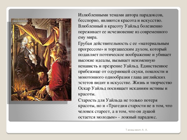 Излюбленными темами автора парадоксов, бесспорно, являются красота и искусство. Влюбленный в красоту Уайльд болезненно переживает ее исчезновение из современного ему мира. Грубая действительность с ее «материальным прогрессом» и торгашеским духом, который подавляет поэтическое воображение и убивает высокие идеалы, вызывает неизменную ненависть и презрение Уайльд. Единственное прибежище от одуряющей скуки, пошлости и монотонного однообразия глава английских эстетов видит в искусстве. Жизнь и творчество Оскар Уайльд посвящает исканиям истины и красоты. Старость для Уайльда не только потеря красоты, но и «Трагедия старости не в том, что человек стареет, а в том, что он душой остается молодым» - ложный парадокс. Танашевич А. А. 