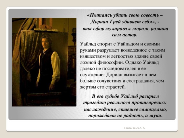 «Пытаясь убить свою совесть – Дориан Грей убивает себя», - так сформулировал мораль романа сам автор. Уайльд спорит с Уайльдом и своими руками разрушает возведенное с таким изяществом и легкостью здание своей ложной философии. Однако Уайльд далеко не последователен в ее осуждении: Дориан вызывает в нем больше сочувствия и сострадания, чем жертвы его страстей. В его судьбе Уайльд раскрыл трагедию реального противоречия: наслаждение, ставшее самоцелью, порождает не радость, а муки. Танашевич А. А. 