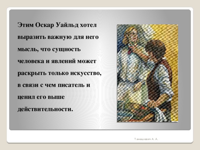 Этим Оскар Уайльд хотел выразить важную для него мысль, что сущность человека и явлений может раскрыть только искусство, в связи с чем писатель и ценил его выше действительности.   Танашевич А. А. 