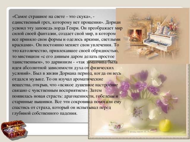 «Самое страшное на свете - это скука», - единственный грех, которому нет прощения». Дориан усвоил эту заповедь лорда Генри. Он преображает мир силой своей фантазии, создает свой мир, в котором все приняло свои формы и оделось яркими, светлыми красками». Он постоянно меняет свои увлечения. То это католичество, привлекавшее своей обрядностью, то мистицизм «с его дивным даром делать простое таинственным», то дарвинизм - «так заманчива была идея абсолютной зависимости духа от физических условий». Был в жизни Дориана период, когда он весь отдался музыке. То он изучал ароматические вещества, открыв, что «всякое душевное настроение связано с чувственным восприятием». Затем появилась новая страсть: драгоценности, гобелены и старинные вышивки. Все эти сокровища помогали ему спастись от страха, который он испытывал перед глубиной собственного падения. Танашевич А. А. 