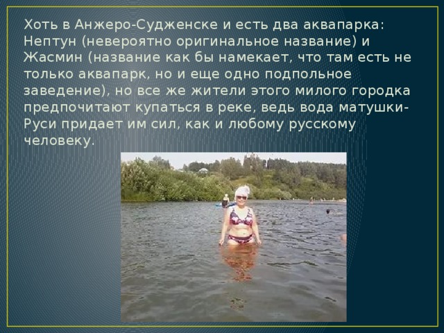 Хоть в Анжеро-Судженске и есть два аквапарка: Нептун (невероятно оригинальное название) и Жасмин (название как бы намекает, что там есть не только аквапарк, но и еще одно подпольное заведение), но все же жители этого милого городка предпочитают купаться в реке, ведь вода матушки-Руси придает им сил, как и любому русскому человеку. 