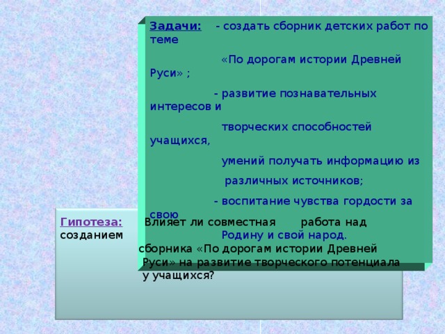 Задачи: - создать сборник детских работ по теме  «По дорогам истории Древней Руси» ;  - развитие познавательных интересов и  творческих способностей учащихся,  умений получать информацию из  различных источников;  - воспитание чувства гордости за свою  Родину и свой народ. Гипотеза: Влияет ли совместная работа над созданием  сборника «По дорогам истории Древней  Руси» на развитие творческого потенциала  у учащихся? 