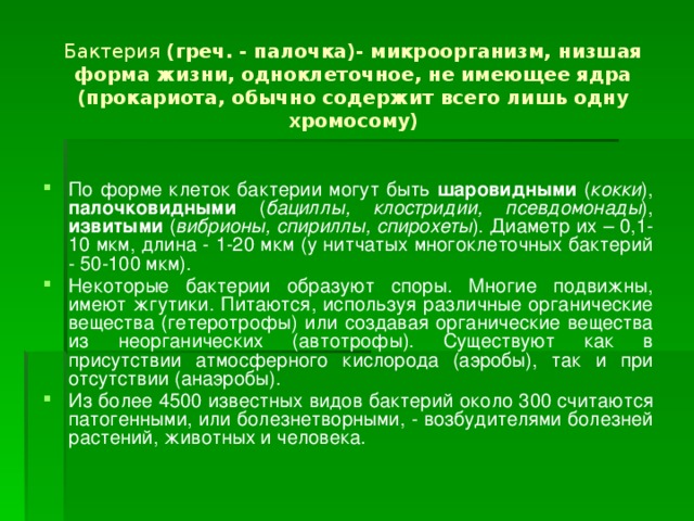 Бактерия (греч. - палочка)- микроорганизм, низшая форма жизни, одноклеточное, не имеющее ядра (прокариота, обычно содержит всего лишь одну хромосому) По форме клеток бактерии могут быть шаровидными ( кокки ), палочковидными ( бациллы, клостридии, псевдомонады ), извитыми ( вибрионы, спириллы, спирохеты ). Диаметр их – 0,1-10 мкм, длина - 1-20 мкм (у нитчатых многоклеточных бактерий - 50-100 мкм). Некоторые бактерии образуют споры. Многие подвижны, имеют жгутики. Питаются, используя различные органические вещества (гетеротрофы) или создавая органические вещества из неорганических (автотрофы). Существуют как в присутствии атмосферного кислорода (аэробы), так и при отсутствии (анаэробы). Из более 4500 известных видов бактерий около 300 считаются патогенными, или болезнетворными, - возбудителями болезней растений, животных и человека. 