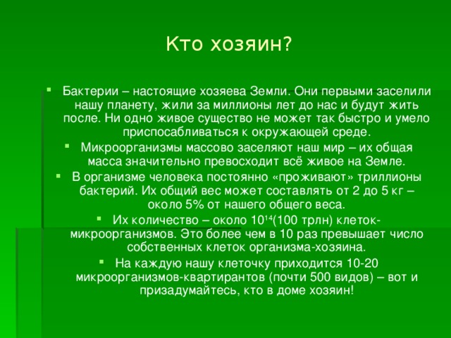 Кто хозяин? Бактерии – настоящие хозяева Земли. Они первыми заселили нашу планету, жили за миллионы лет до нас и будут жить после. Ни одно живое существо не может так быстро и умело приспосабливаться к окружающей среде. Микроорганизмы массово заселяют наш мир – их общая масса значительно превосходит всё живое на Земле. В организме человека постоянно «проживают» триллионы бактерий. Их общий вес может составлять от 2 до 5 кг – около 5% от нашего общего веса. Их количество – около 10 14 (100 трлн) клеток-микроорганизмов. Это более чем в 10 раз превышает число собственных клеток организма-хозяина. На каждую нашу клеточку приходится 10-20 микроорганизмов-квартирантов (почти 500 видов) – вот и призадумайтесь, кто в доме хозяин! 
