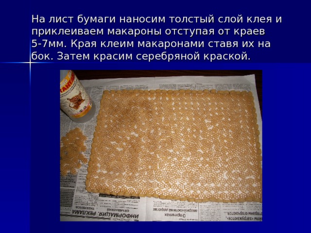 На лист бумаги наносим толстый слой клея и приклеиваем макароны отступая от краев 5-7мм. Края клеим макаронами ставя их на бок. Затем красим серебряной краской. 