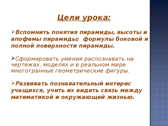 Цели урока:  Вспомнить понятия пирамиды, высоты и апофемы пирамиды; формулы боковой и полной поверхности пирамиды.  Сформировать умения распознавать на чертежах, моделях и в реальном мире многогранные геометрические фигуры.  Развивать познавательный интерес учащихся, учить их видеть связь между математикой и окружающей жизнью.  