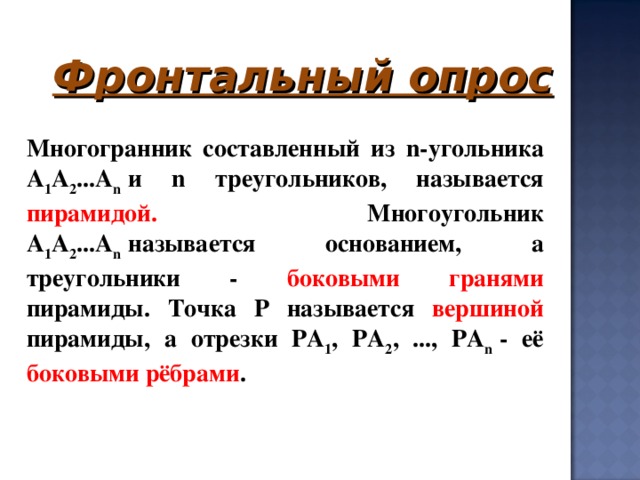 Фронтальный опрос     Многогранник составленный из n-угольника А 1 А 2 ...А n   и n треугольников, называется пирамидой. Многоугольник А 1 А 2 ...А n   называется основанием, а треугольники - боковыми гранями пирамиды. Точка Р называется вершиной пирамиды, а отрезки РА 1 , РА 2 , ..., РА n   - её боковыми рёбрами . 