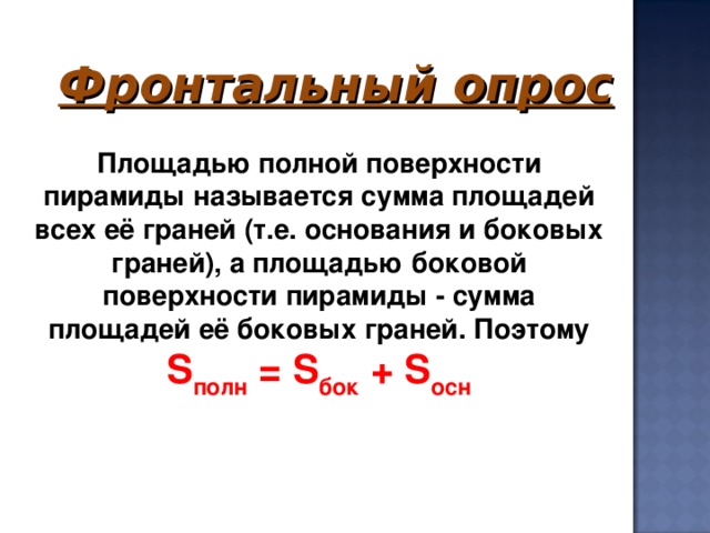 Фронтальный опрос     Площадью полной поверхности пирамиды называется сумма площадей всех её граней (т.е. основания и боковых граней), а площадью боковой поверхности пирамиды - сумма площадей её боковых граней. Поэтому S полн  = S бок  + S осн 