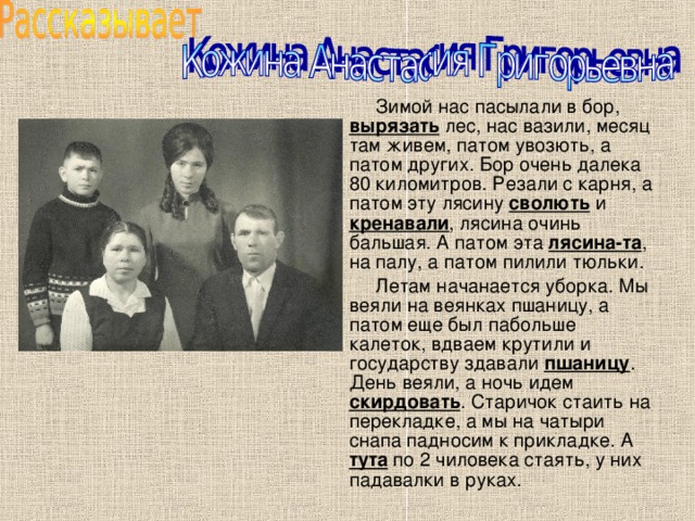  Зимой нас пасылали в бор, вырязать лес, нас вазили, месяц там живем, патом увозють, а патом других. Бор очень далека 80 киломитров. Резали с карня, а патом эту лясину сволють и кренавали , лясина очинь бальшая. А патом эта лясина-та , на палу, а патом пилили тюльки.  Летам начанается уборка. Мы веяли на веянках пшаницу, а патом еще был пабольше калеток, вдваем крутили и государству здавали пшаницу . День веяли, а ночь идем скирдовать . Старичок стаить на перекладке, а мы на чатыри снапа падносим к прикладке. А тута по 2 чиловека стаять, у них падавалки в руках. 