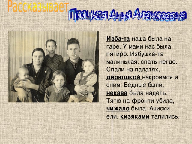  Изба-та наша была на гаре. У мами нас была пятиро. Избушка-та малинькая, спать негде. Спали на палатях, дирюшкой накроимся и спим. Бедные были, некава была надеть. Тятю на фронти убила, чижало была. Ачиски ели, кизяками тапились. 