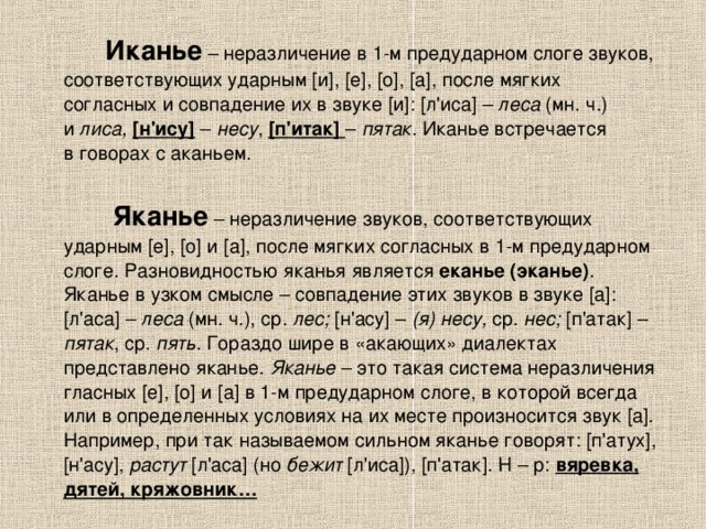  Иканье  – неразличение в 1-м предударном слоге звуков, соответствующих ударным [и], [е], [о], [а], после мягких согласных и совпадение их в звуке [и]: [л'иса] – леса (мн. ч.) и  лиса,  [н'ису]  – несу , [п'итак]  – пятак . Иканье встречается в говорах с аканьем.  Яканье  – неразличение звуков, соответствующих ударным [е], [о] и [а], после мягких согласных в 1-м предударном слоге. Разновидностью яканья является еканье (эканье) . Яканье в узком смысле – совпадение этих звуков в звуке [а]: [л'аса] – леса (мн. ч.), ср. лес; [н'асу] – (я) несу, ср. нес; [п'атак] – пятак , ср. пять . Гораздо шире в «акающих» диалектах представлено яканье. Яканье  – это такая система неразличения гласных [е], [о] и [а] в 1-м предударном слоге, в которой всегда или в определенных условиях на их месте произносится звук [а]. Например, при так называемом сильном яканье говорят: [п'атух], [н'асу], растут [л'аса] (но  бежит [л'иса]), [п'атак]. Н – р: вяревка, дятей, кряжовник… 
