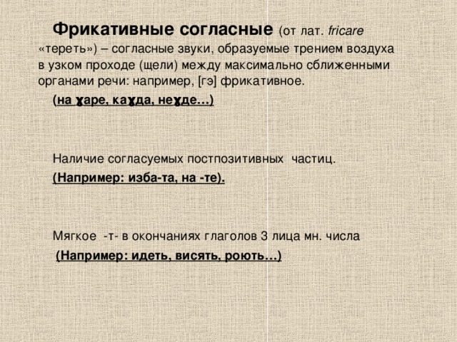 Фрикативные согласные  (от лат. fricare «тереть») – согласные звуки, образуемые трением воздуха в узком проходе (щели) между максимально сближенными органами речи: например, [гэ] фрикативное. ( на ɣ аре, ка ɣ да, не ɣ де… )   Наличие согласуемых постпозитивных частиц. (Например: изба-та, на -те).  Мягкое -т- в окончаниях глаголов 3 лица мн. числа  (Например: идеть, висять, роють…) 
