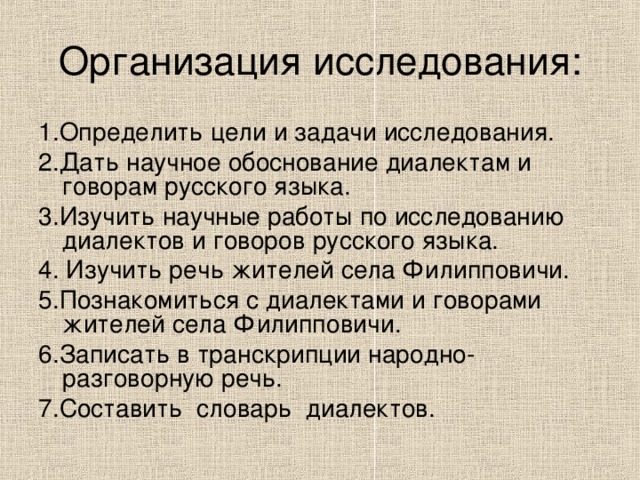 Организация исследования: 1.Определить цели и задачи исследования. 2.Дать научное обоснование диалектам и говорам русского языка. 3.Изучить научные работы по исследованию диалектов и говоров русского языка. 4. Изучить речь жителей села Филипповичи. 5.Познакомиться с диалектами и говорами жителей села Филипповичи. 6.Записать в транскрипции народно-разговорную речь. 7.Составить словарь диалектов. 