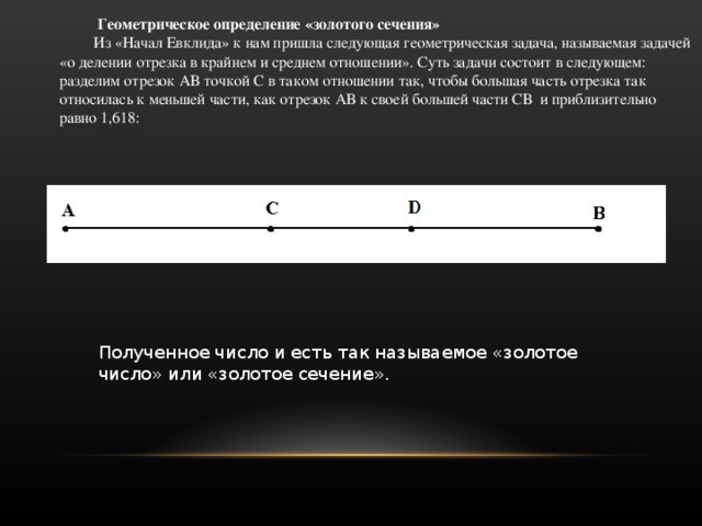  Геометрическое определение «золотого сечения» Из «Начал Евклида» к нам пришла следующая геометрическая задача, называемая задачей «о делении отрезка в крайнем и среднем отношении». Суть задачи состоит в следующем: разделим отрезок АВ точкой С в таком отношении так, чтобы большая часть отрезка так относилась к меньшей части, как отрезок АВ к своей большей части СВ и приблизительно равно 1,618:  Полученное число и есть так называемое «золотое число» или «золотое сечение». 