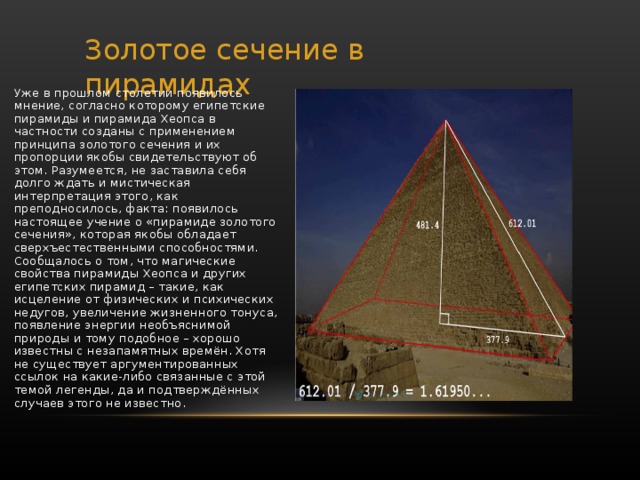 Золотое сечение в пирамидах Уже в прошлом столетии появилось мнение, согласно которому египетские пирамиды и пирамида Хеопса в частности созданы с применением принципа золотого сечения и их пропорции якобы свидетельствуют об этом. Разумеется, не заставила себя долго ждать и мистическая интерпретация этого, как преподносилось, факта: появилось настоящее учение о «пирамиде золотого сечения», которая якобы обладает сверхъестественными способностями. Сообщалось о том, что магические свойства пирамиды Хеопса и других египетских пирамид – такие, как исцеление от физических и психических недугов, увеличение жизненного тонуса, появление энергии необъяснимой природы и тому подобное – хорошо известны с незапамятных времён. Хотя не существует аргументированных ссылок на какие-либо связанные с этой темой легенды, да и подтверждённых случаев этого не известно. 