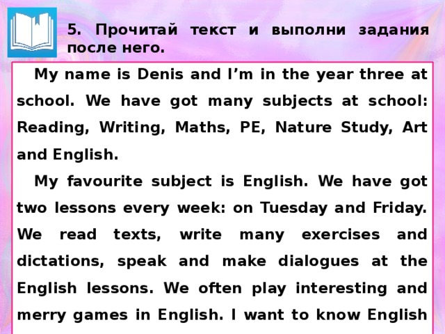 5. Прочитай текст и выполни задания после него. My name is Denis and I’m in the year three at school. We have got many subjects at school: Reading, Writing, Maths, PE, Nature Study, Art and English. My favourite subject is English. We have got two lessons every week: on Tuesday and Friday. We read texts, write many exercises and dictations, speak and make dialogues at the English lessons. We often play interesting and merry games in English. I want to know English very well. Текст можно выдать на отдельных распечатках. (Для экономии места на бланках ответов)  