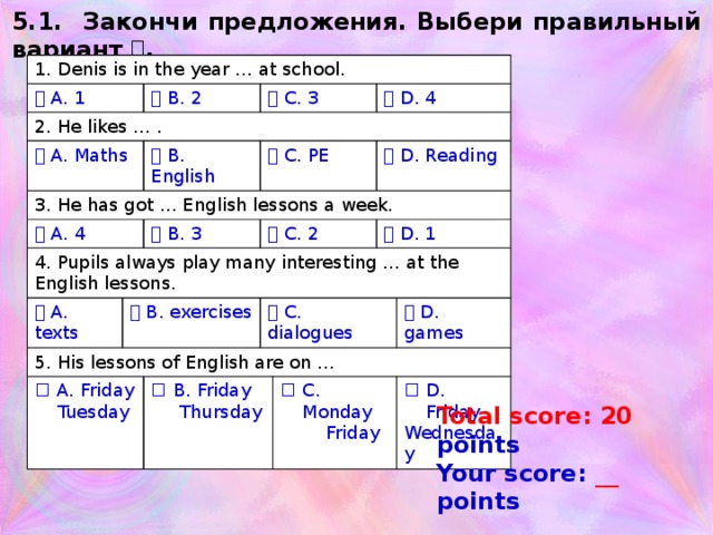 5.1. Закончи предложения. Выбери правильный вариант  . 1. Denis is in the year … at school.   A. 1 2. He likes … .   B. 2   A. Maths   C. 3 3. He has got … English lessons a week.   B. English   A. 4 4. Pupils always play many interesting … at the English lessons.   C. PE   D. 4   A. texts   B. 3   C. 2   B. exercises   D. Reading 5. His lessons of English are on … A. Friday   C. dialogues  Tuesday   D. 1 B. Friday  Thursday   D. games C. Monday  Friday D. Friday Wednesday Засчитываются все квадратики – заполненные и пустые. Total score: 20 points Your score: __ points  
