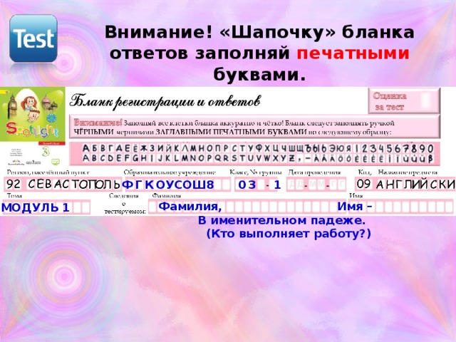 Внимание! «Шапочку» бланка ответов заполняй печатными буквами. ФГК ОУСОШ8 03  1 Фамилия, Имя –  В именительном падеже.  (Кто выполняет работу?) МОДУЛЬ 1 Контрольная может показаться большой по объёму, но на деле – задания построены так, что писать (на что уходит масса времени) нужно мало. К тому же, мой план построен так, что у меня после часа контроля запланирован резервный урок. Если что-то не доделали, то можно успеть на следующем уроке.  