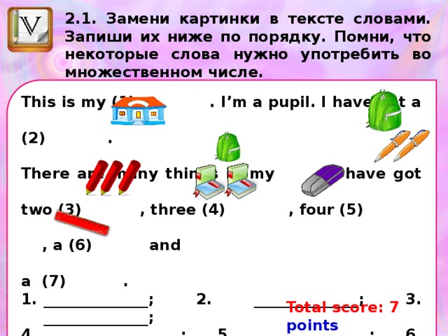 2.1. Замени картинки в тексте словами. Запиши их ниже по порядку. Помни, что некоторые слова нужно употребить во множественном числе. This is my (1) . I’m a pupil. I have got a (2) . There are many things in my . I have got two (3) , three (4) , four (5) , a (6) and a (7) . ______________; 2. ______________; 3. ______________; 4. _______________; 5. ______________; 6. ______________ 7. _______________. Total score: 7 points Your score: __ points 
