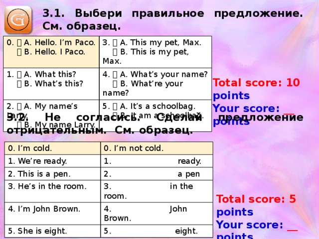 3.1. Выбери правильное предложение. См. образец. 0.  A. Hello. I’m Paco.    B. Hello. I Paco. 3.  A. This my pet, Max. 1.  A. What this?    B. This is my pet, Max.    B. What’s this? 4.  A. What’s your name? 2.  A. My name’s Larry.    B. What’re your name?    B. My name Larry. 5.  A. It’s a schoolbag.    B. It am a schoolbag. Total score: 10 points Your score: __ points 3.2. Не согласись. Сделай предложение отрицательным. См. образец. 0. I’m cold. 1. We’re ready. 0. I’m not cold. 2. This is a pen. 1. ready. 2. a pen 3. He’s in the room. 4. I’m John Brown. 3. in the room. 5. She is eight. 4. John Brown. 5. eight. Total score: 5 points Your score: __ points 