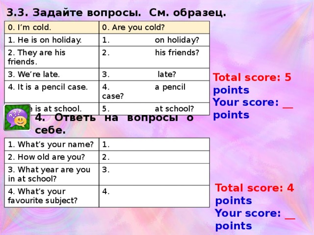 3.3. Задайте вопросы. См. образец. 0. I’m cold. 0. Are you cold? 1. He is on holiday. 1. on holiday? 2. They are his friends. 2. his friends? 3. We’re late. 3. late? 4. It is a pencil case. 4. a pencil case? 5. She is at school. 5. at school? Total score: 5 points Your score: __ points 4. Ответь на вопросы о себе. 1. What’s your name? 2. How old are you? 1. 3. What year are you in at school? 2. 3. 4. What’s your favourite subject? 4. Total score: 4 points Your score: __ points 