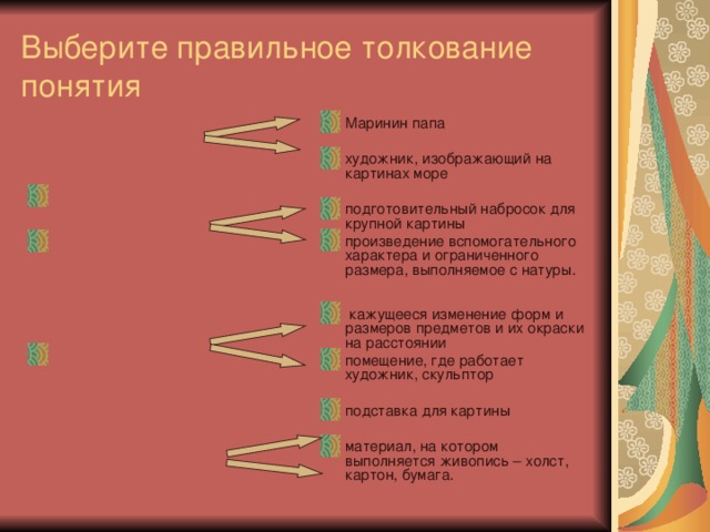Выберите правильное толкование понятия Маринин папа художник, изображающий на картинах море подготовительный набросок для крупной картины произведение вспомогательного характера и ограниченного размера, выполняемое с натуры.   кажущееся изменение форм и размеров предметов и их окраски на расстоянии помещение, где работает художник, скульптор подставка для картины материал, на котором выполняется живопись – холст, картон, бумага. Маринист -     Этюд –     Перспектива –      Живописная основа - 