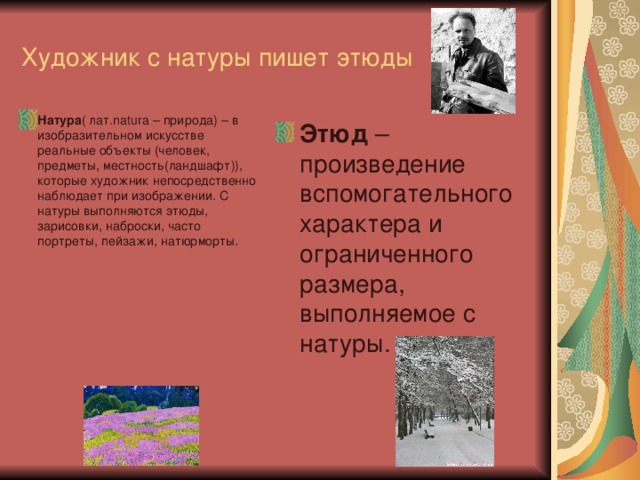 Художник с натуры пишет этюды Натура ( лат. natura – природа) – в изобразительном искусстве реальные объекты (человек, предметы, местность(ландшафт)), которые художник непосредственно наблюдает при изображении. С натуры выполняются этюды, зарисовки, наброски, часто портреты, пейзажи, натюрморты.  Этюд – произведение вспомогательного характера и ограниченного размера, выполняемое с натуры.  