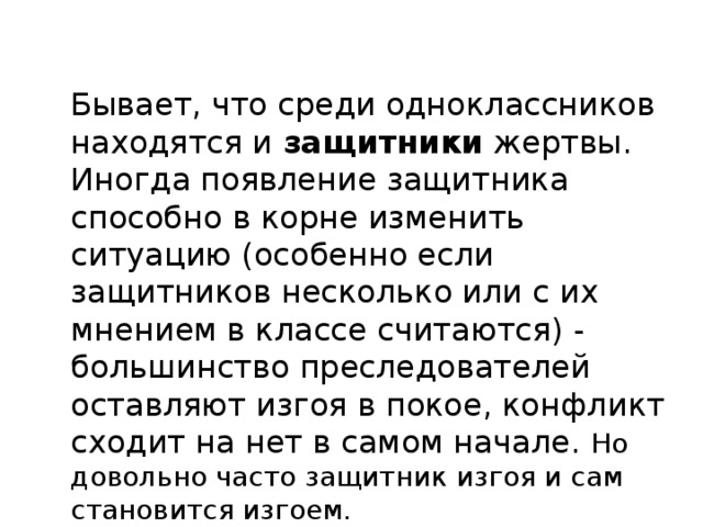 Бывает, что среди одноклассников находятся и  защитники  жертвы. Иногда появление защитника способно в корне изменить ситуацию (особенно если защитников несколько или с их мнением в классе считаются) - большинство преследователей оставляют изгоя в покое, конфликт сходит на нет в самом начале. Но довольно часто защитник изгоя и сам становится изгоем.   