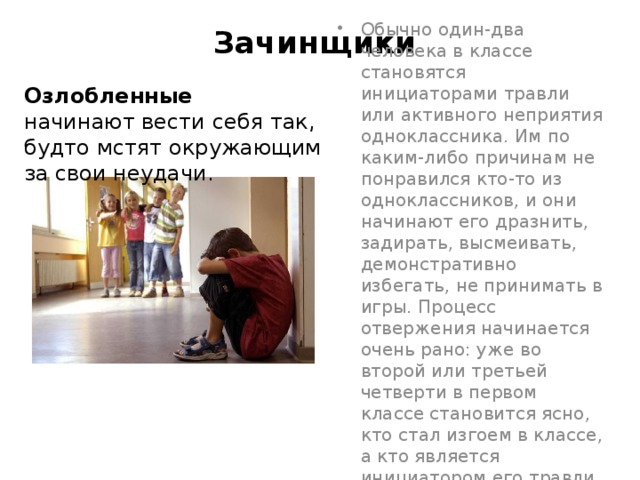 Зачинщики   Озлобленные  начинают вести себя так, будто мстят окружающим за свои неудачи.   Обычно один-два человека в классе становятся инициаторами травли или активного неприятия одноклассника. Им по каким-либо причинам не понравился кто-то из одноклассников, и они начинают его дразнить, задирать, высмеивать, демонстративно избегать, не принимать в игры. Процесс отвержения начинается очень рано: уже во второй или третьей четверти в первом классе становится ясно, кто стал изгоем в классе, а кто является инициатором его травли 