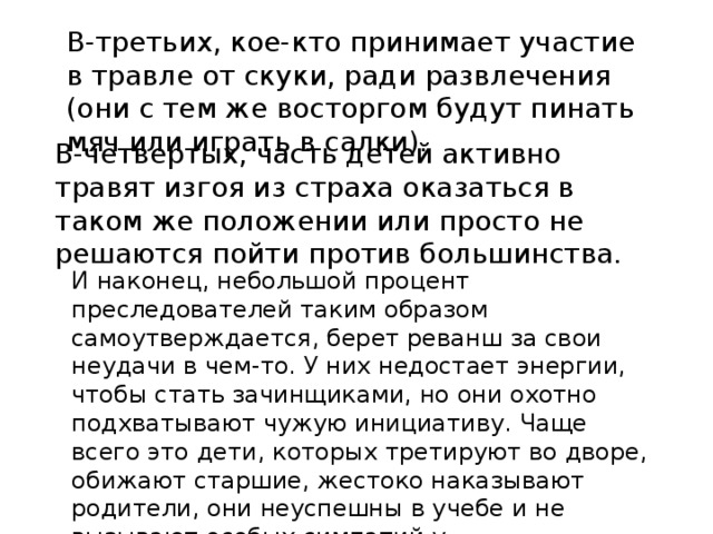 В-третьих, кое-кто принимает участие в травле от скуки, ради развлечения (они с тем же восторгом будут пинать мяч или играть в салки).    В-четвертых, часть детей активно травят изгоя из страха оказаться в таком же положении или просто не решаются пойти против большинства.    И наконец, небольшой процент преследователей таким образом самоутверждается, берет реванш за свои неудачи в чем-то. У них недостает энергии, чтобы стать зачинщиками, но они охотно подхватывают чужую инициативу. Чаще всего это дети, которых третируют во дворе, обижают старшие, жестоко наказывают родители, они неуспешны в учебе и не вызывают особых симпатий у одноклассников. 
