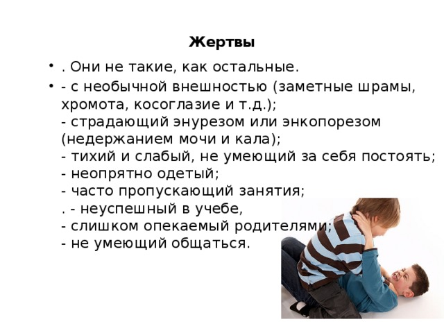  Жертвы   . Они не такие, как остальные. - с необычной внешностью (заметные шрамы, хромота, косоглазие и т.д.);  - страдающий энурезом или энкопорезом (недержанием мочи и кала);  - тихий и слабый, не умеющий за себя постоять;  - неопрятно одетый;  - часто пропускающий занятия;  . - неуспешный в учебе,  - слишком опекаемый родителями;  - не умеющий общаться.   