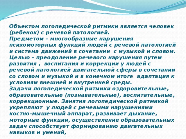 Объектом логопедической ритмики является человек (ребенок) с речевой патологией.  Предметом – многообразные нарушения психомоторных функций людей с речевой патологией и система движений в сочетании с музыкой и словом.  Целью – преодоление речевого нарушения путем развития , воспитания и коррекции у людей с речевой патологией двигательной сферы в сочетании со словом и музыкой и в конечном итоге адаптация к условиям внешней и внутренней среды.  Задачи логопедической ритмики оздоровительные, образовательные (познавательные), воспитательные, коррекционные. Занятия логопедической ритмикой укрепляют у людей с речевыми нарушениями костно-мышечный аппарат, развивает дыхание, моторные функции, осуществление образовательных задач способствует формированию двигательных навыков и умений, 
