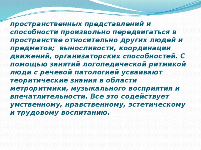пространственных представлений и способности произвольно передвигаться в пространстве относительно других людей и предметов; выносливости, координации движений, организаторских способностей. С помощью занятий логопедической ритмикой люди с речевой патологией усваивают теоритические знания в области метроритмики, музыкального восприятия и впечатлительности. Все это содействует умственному, нравственному, эстетическому и трудовому воспитанию. 