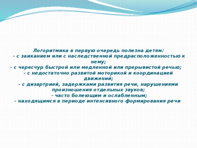        Логоритмика в первую очередь полезна детям:  - с заиканием или с наследственной предрасположенностью к нему;  - с чересчур быстрой или медленной или прерывистой речью; - с недостаточно развитой моторикой и координацией движений;  - с дизартрией, задержками развития речи, нарушениями произношения отдельных звуков;  - часто болеющим и ослабленным;  - находящимся в периоде интенсивного формирования речи 