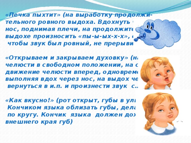 «Печка пыхтит» (на выработку продолжи-  тельного ровного выдоха. Вдохнуть через  нос, поднимая плечи, на продолжительном  выдохе произносить «пы-ы-ых-х-х», стараясь,  чтобы звук был ровный, не прерывистый)   «Открываем и закрываем духовку» (на счет 1,2  челюсти в свободном положении, на счет 3 –  движение челюсти вперед, одновременно  выполняя вдох через нос, на выдох через рот  вернуться в и.п. и произнести звук с…..)   «Как вкусно!» (рот открыт, губы в улыбке  Кончиком языка облизать губы, делая движения  по кругу. Кончик языка должен доходить до  внешнего края губ)    