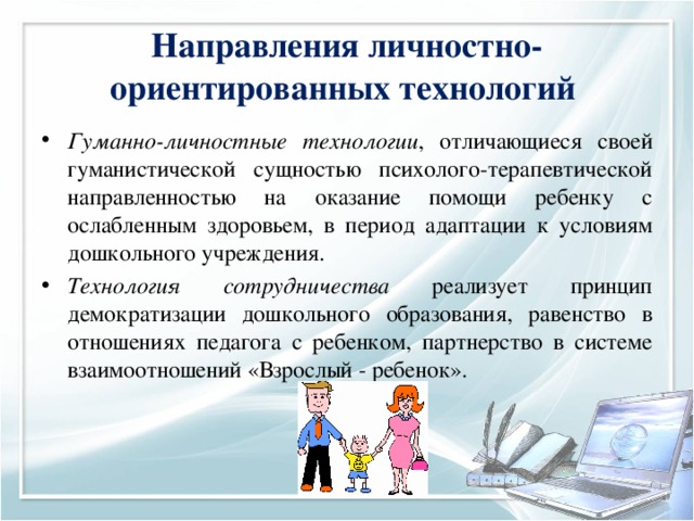 Направления личностно-ориентированных технологий Гуманно-личностные технологии , отличающиеся своей гуманистической сущностью психолого-терапевтической направленностью на оказание помощи ребенку с ослабленным здоровьем, в период адаптации к условиям дошкольного учреждения. Технология сотрудничества реализует принцип демократизации дошкольного образования, равенство в отношениях педагога с ребенком, партнерство в системе взаимоотношений «Взрослый - ребенок». 