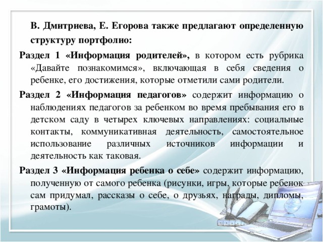   В. Дмитриева, Е. Егорова также предлагают определенную структуру портфолио: Раздел 1 «Информация родителей», в котором есть рубрика «Давайте познакомимся», включающая в себя сведения о ребенке, его достижения, которые отметили сами родители. Раздел 2 «Информация педагогов» содержит информацию о наблюдениях педагогов за ребенком во время пребывания его в детском саду в четырех ключевых направлениях: социальные контакты, коммуникативная деятельность, самостоятельное использование различных источников информации и деятельность как таковая. Раздел 3 «Информация ребенка о себе» содержит информацию, полученную от самого ребенка (рисунки, игры, которые ребенок сам придумал, рассказы о себе, о друзьях, награды, дипломы, грамоты). 