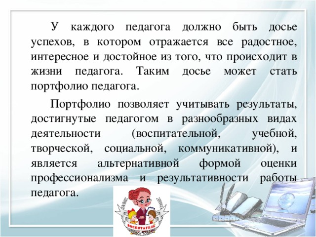   У каждого педагога должно быть досье успехов, в котором отражается все радостное, интересное и достойное из того, что происходит в жизни педагога. Таким досье может стать портфолио педагога.   Портфолио позволяет учитывать результаты, достигнутые педагогом в разнообразных видах деятельности (воспитательной, учебной, творческой, социальной, коммуникативной), и является альтернативной формой оценки профессионализма и результативности работы педагога. 