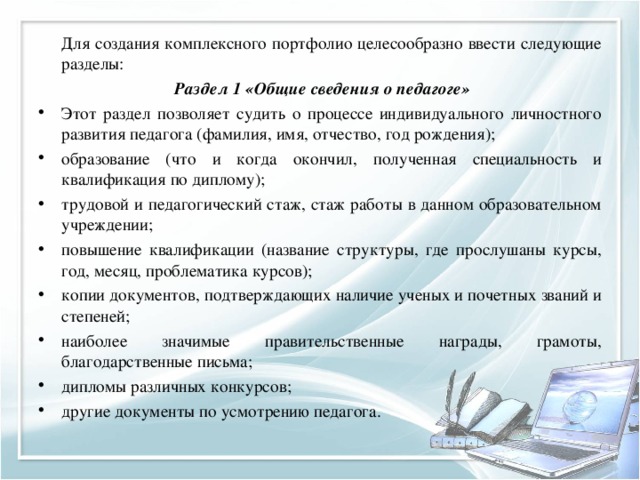   Для создания комплексного портфолио целесообразно ввести следующие разделы:  Раздел 1 «Общие сведения о педагоге» Этот раздел позволяет судить о процессе индивидуального личностного развития педагога (фамилия, имя, отчество, год рождения); образование (что и когда окончил, полученная специальность и квалификация по диплому); трудовой и педагогический стаж, стаж работы в данном образовательном учреждении; повышение квалификации (название структуры, где прослушаны курсы, год, месяц, проблематика курсов); копии документов, подтверждающих наличие ученых и почетных званий и степеней; наиболее значимые правительственные награды, грамоты, благодарственные письма; дипломы различных конкурсов; другие документы по усмотрению педагога.  