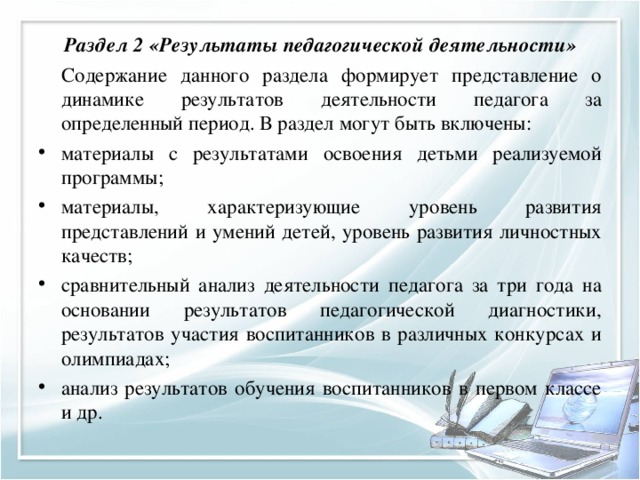 Раздел 2 «Результаты педагогической деятельности»   Содержание данного раздела формирует представление о динамике результатов деятельности педагога за определенный период. В раздел могут быть включены: материалы с результатами освоения детьми реализуемой программы; материалы, характеризующие уровень развития представлений и умений детей, уровень развития личностных качеств; сравнительный анализ деятельности педагога за три года на основании результатов педагогической диагностики, результатов участия воспитанников в различных конкурсах и олимпиадах; анализ результатов обучения воспитанников в первом классе и др.  