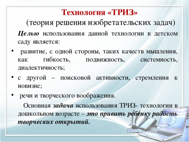 Технология «ТРИЗ»  (теория решения изобретательских задач)   Целью использования данной технологии в детском саду является:  развитие, с одной стороны, таких качеств мышления, как гибкость, подвижность, системность, диалектичность; с другой – поисковой активности, стремления к новизне;  речи и творческого воображения.         Основная задача использования ТРИЗ- технологии в дошкольном возрасте – это привить ребенку радость творческих открытий.  