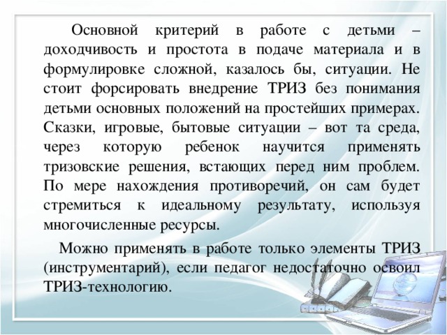   Основной критерий в работе с детьми – доходчивость и простота в подаче материала и в формулировке сложной, казалось бы, ситуации. Не стоит форсировать внедрение ТРИЗ без понимания детьми основных положений на простейших примерах. Сказки, игровые, бытовые ситуации – вот та среда, через которую ребенок научится применять тризовские решения, встающих перед ним проблем. По мере нахождения противоречий, он сам будет стремиться к идеальному результату, используя многочисленные ресурсы.          Можно применять в работе только элементы ТРИЗ (инструментарий), если педагог недостаточно освоил ТРИЗ-технологию.   