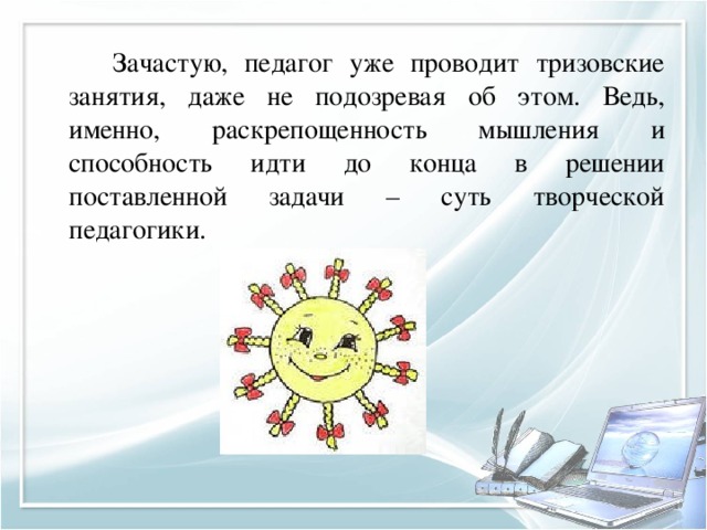   Зачастую, педагог уже проводит тризовские занятия, даже не подозревая об этом. Ведь, именно, раскрепощенность мышления и способность идти до конца в решении поставленной задачи – суть творческой педагогики. 